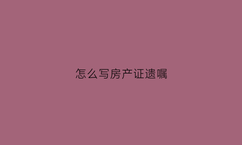 怎么写房产证遗嘱(怎样写房产遗嘱有法律效力)