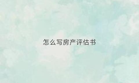 怎么写房产评估书(房产正式评估报告有几种评估方法)