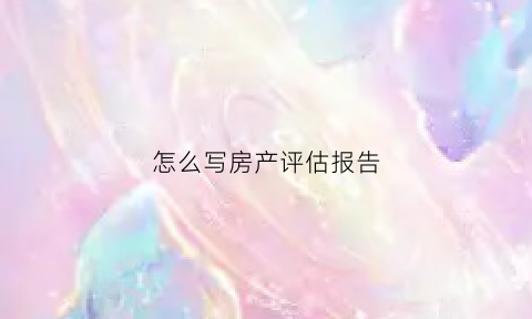 怎么写房产评估报告(怎么写房产评估报告范文)