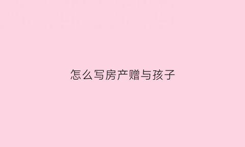 怎么写房产赠与孩子(房屋赠与孩子的协议书范本)