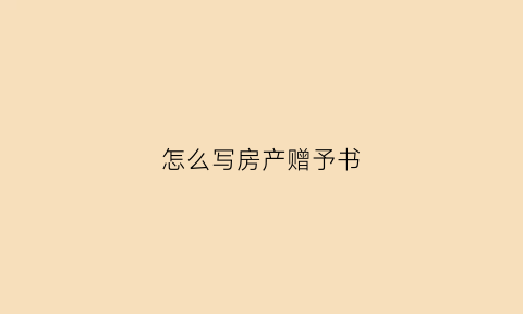 怎么写房产赠予书(房产赠与书怎么写)