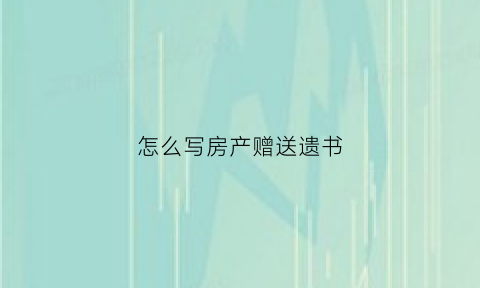 怎么写房产赠送遗书(房产赠送怎么写才有效)