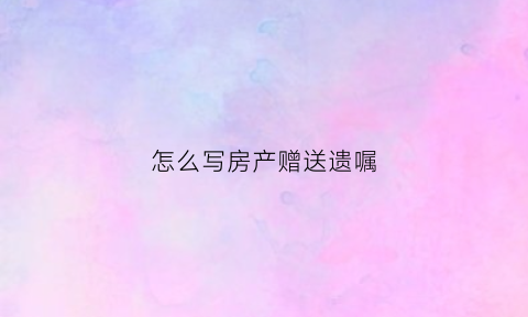 怎么写房产赠送遗嘱(如何写房产赠予遗嘱)