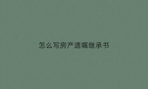 怎么写房产遗嘱继承书(怎么写房屋继承遗嘱)