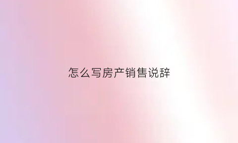 怎么写房产销售说辞(房产销售话术经典语句)