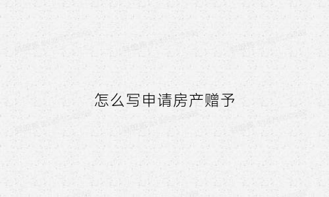 怎么写申请房产赠予(房屋赠与申请书怎样写)