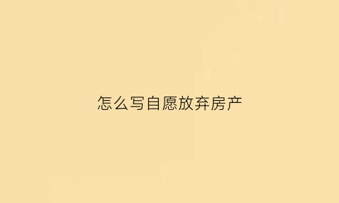 怎么写自愿放弃房产(自愿放弃房产书怎么写)
