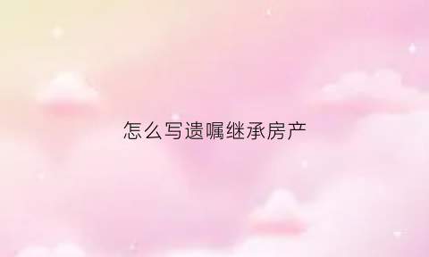 怎么写遗嘱继承房产(怎样写遗嘱继承财产)
