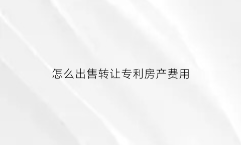 怎么出售转让专利房产费用(转让专利怎么操作)