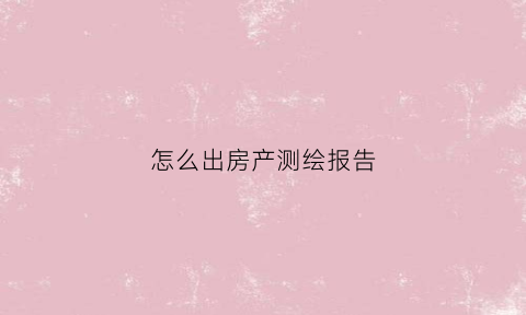 怎么出房产测绘报告(房屋测绘报告哪里可以查询)