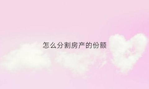 怎么分割房产的份额(房产份额分割后有什么后遗症)