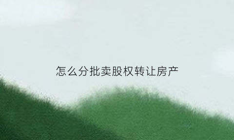 怎么分批卖股权转让房产(股权怎么卖出去)