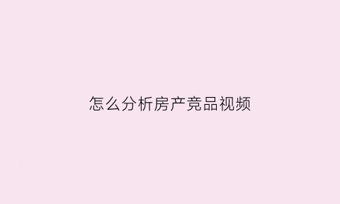 怎么分析房产竞品视频(房产竞品对比如何讲)