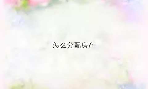 怎么分配房产(按份额分配房产怎么分配)
