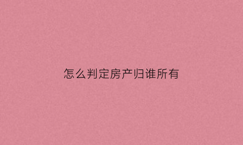 怎么判定房产归谁所有(怎么看房屋所有权归谁)