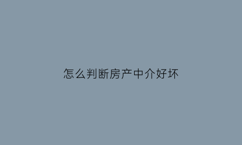 怎么判断房产中介好坏(如何判断房产中介是否正规)