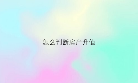 怎么判断房产升值(怎么判断房子升值潜力)