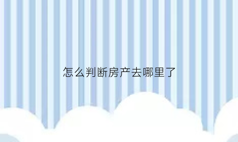 怎么判断房产去哪里了(怎么看房子是不是你的)