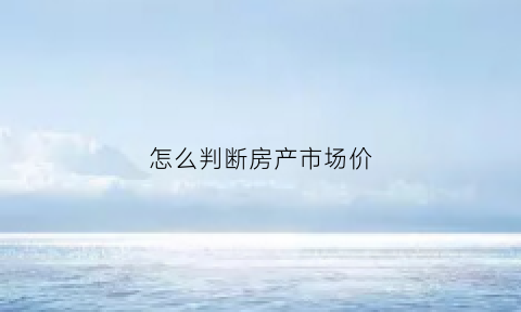 怎么判断房产市场价(怎么看房子的市场价)