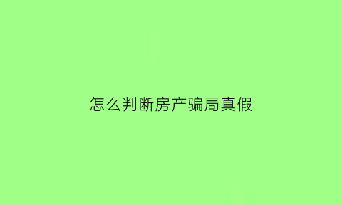 怎么判断房产骗局真假(怎么分辨房地产真假)