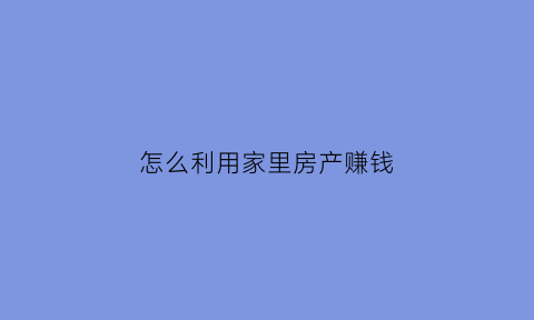 怎么利用家里房产赚钱(怎样利用房子挣钱达到最大化)