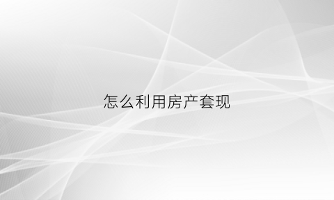 怎么利用房产套现(房子怎么套现金房产证给银行吗)