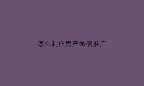 怎么制作房产微信推广(2020年房地产微信推广广告)