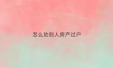 怎么劝别人房产过户(怎么送别人房子不让他知道)