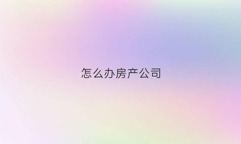 怎么办房产公司(办理房产公司需要什么材料)