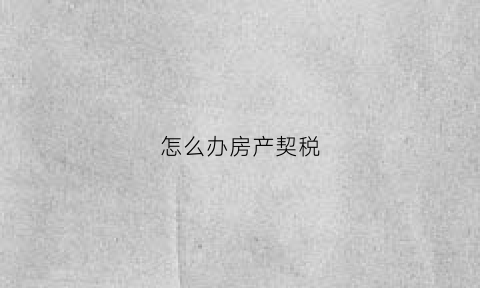 怎么办房产契税(怎么办理契税和房产证)