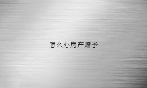 怎么办房产赠予(房产怎么办理赠予)