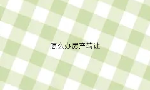 怎么办房产转让(房产转让几种方式)