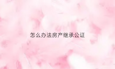 怎么办法房产继承公证(怎样办理房屋继承公证)