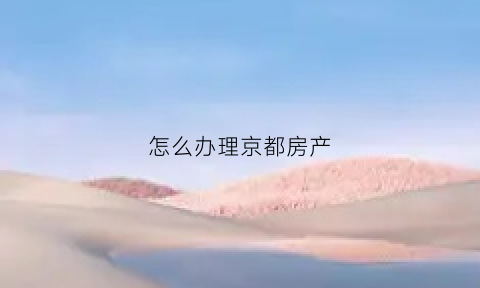 怎么办理京都房产(怎么办理京都房产过户手续)