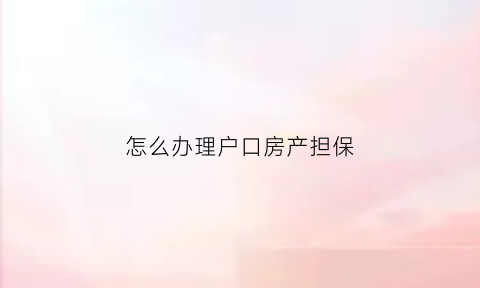 怎么办理户口房产担保(怎么办理户口房产担保手续)