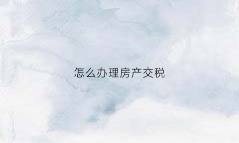 怎么办理房产交税(住房怎么交房产税)