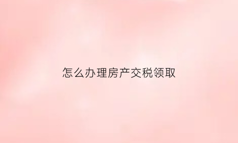 怎么办理房产交税领取(去交房产税要带什么)