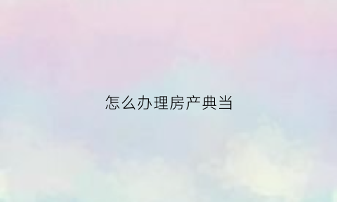 怎么办理房产典当(办理房产典当手续流程的法律依据)