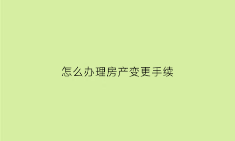 怎么办理房产变更手续(办理房屋变更手续流程)
