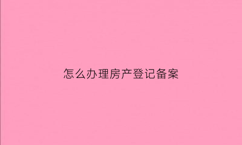 怎么办理房产登记备案(房产登记备案流程)
