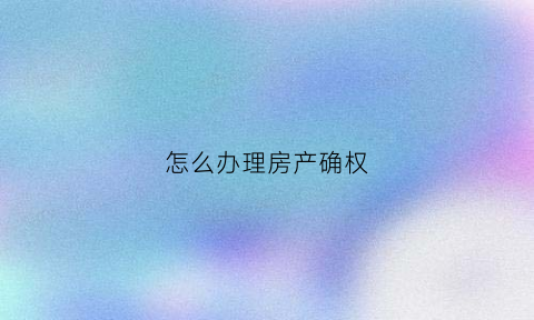 怎么办理房产确权(怎么办理房屋确权)