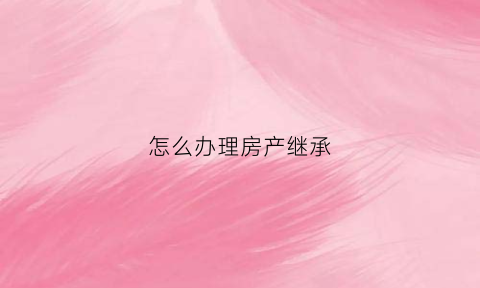 怎么办理房产继承(怎么办理房产继承更名过户手续)