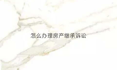 怎么办理房产继承诉讼(房产继承诉讼流程)