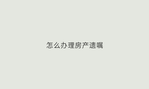 怎么办理房产遗嘱(怎么办理房产遗嘱过户)