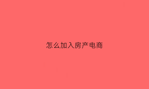 怎么加入房产电商(房产销售电商啥意思)