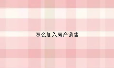 怎么加入房产销售(怎么加入房产销售工作)