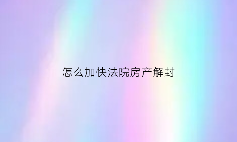 怎么加快法院房产解封(法院如何解封房产)