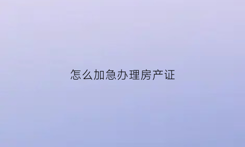 怎么加急办理房产证(办加急房本需要多长时间)