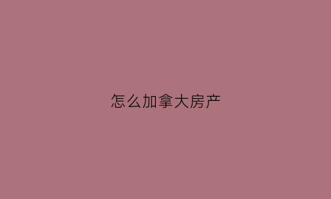 怎么加拿大房产(加拿大房产app)