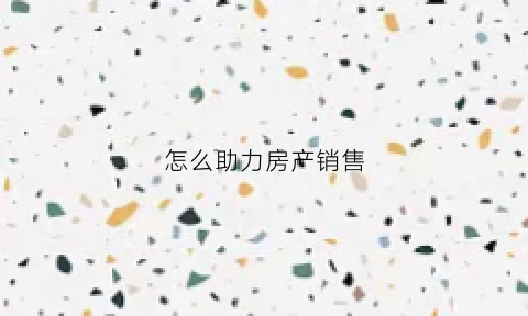 怎么助力房产销售(怎么助力房产销售工作)